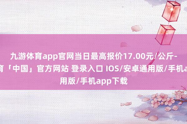 九游体育app官网当日最高报价17.00元/公斤-九游体育「中国」官方网站 登录入口 IOS/安卓通用版/手机app下载