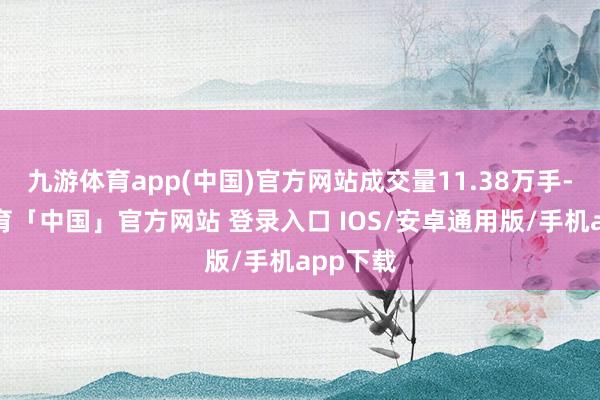 九游体育app(中国)官方网站成交量11.38万手-九游体育「中国」官方网站 登录入口 IOS/安卓通用版/手机app下载
