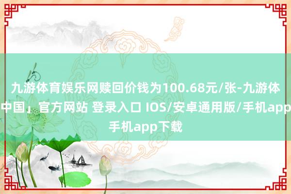 九游体育娱乐网赎回价钱为100.68元/张-九游体育「中国」官方网站 登录入口 IOS/安卓通用版/手机app下载