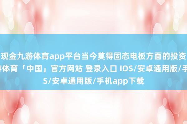 现金九游体育app平台当今莫得固态电板方面的投资和商讨-九游体育「中国」官方网站 登录入口 IOS/安卓通用版/手机app下载