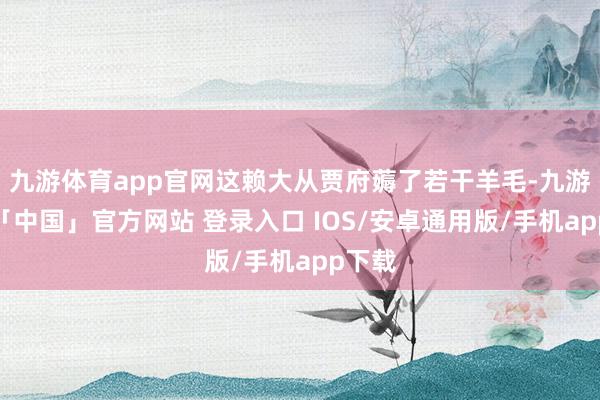 九游体育app官网这赖大从贾府薅了若干羊毛-九游体育「中国」官方网站 登录入口 IOS/安卓通用版/手机app下载
