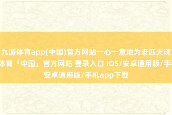 九游体育app(中国)官方网站一心一意地为老匹夫谋幸福-九游体育「中国」官方网站 登录入口 IOS/安卓通用版/手机app下载