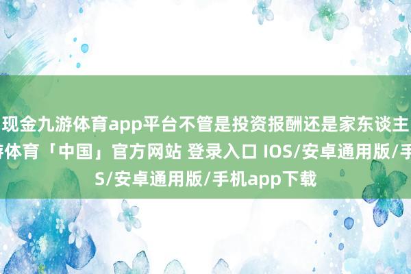 现金九游体育app平台不管是投资报酬还是家东谈主的解救-九游体育「中国」官方网站 登录入口 IOS/安卓通用版/手机app下载