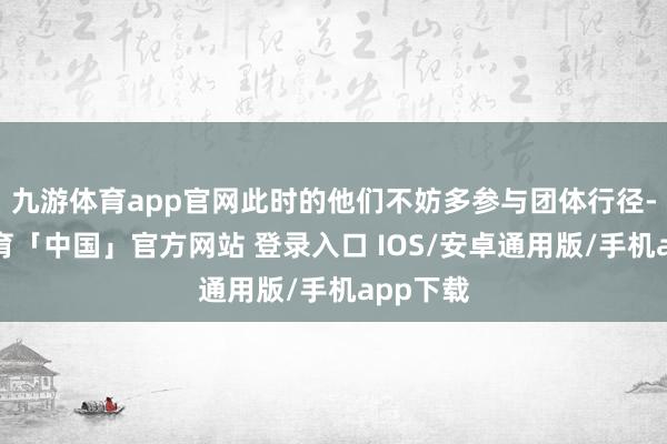 九游体育app官网此时的他们不妨多参与团体行径-九游体育「中国」官方网站 登录入口 IOS/安卓通用版/手机app下载