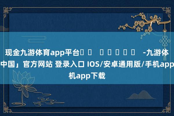 现金九游体育app平台		  					  -九游体育「中国」官方网站 登录入口 IOS/安卓通用版/手机app下载