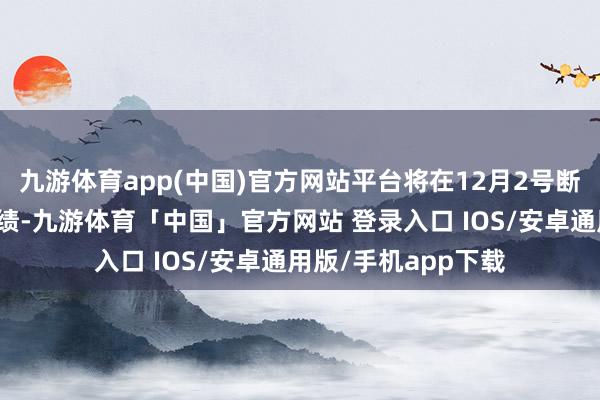 九游体育app(中国)官方网站平台将在12月2号断绝向商家提供该业绩-九游体育「中国」官方网站 登录入口 IOS/安卓通用版/手机app下载