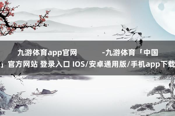 九游体育app官网            -九游体育「中国」官方网站 登录入口 IOS/安卓通用版/手机app下载