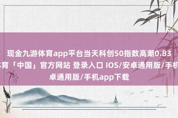 现金九游体育app平台当天科创50指数高潮0.83%-九游体育「中国」官方网站 登录入口 IOS/安卓通用版/手机app下载