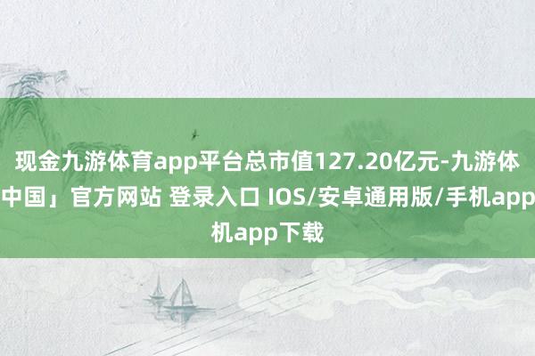 现金九游体育app平台总市值127.20亿元-九游体育「中国」官方网站 登录入口 IOS/安卓通用版/手机app下载