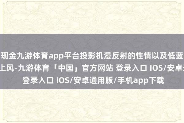 现金九游体育app平台投影机漫反射的性情以及低蓝光辐射量、无频闪的上风-九游体育「中国」官方网站 登录入口 IOS/安卓通用版/手机app下载