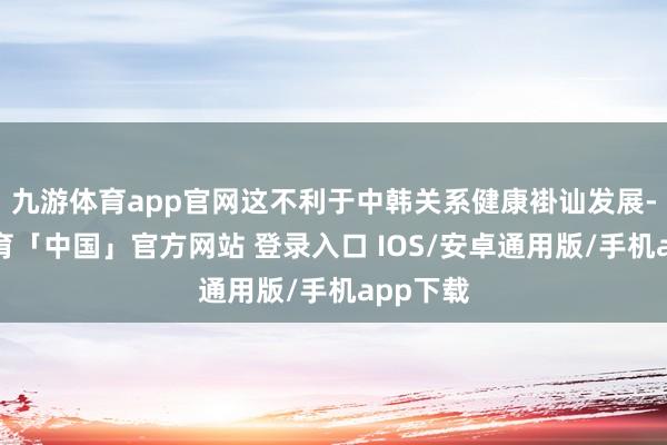 九游体育app官网这不利于中韩关系健康褂讪发展-九游体育「中国」官方网站 登录入口 IOS/安卓通用版/手机app下载