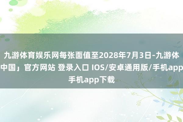 九游体育娱乐网每张面值至2028年7月3日-九游体育「中国」官方网站 登录入口 IOS/安卓通用版/手机app下载
