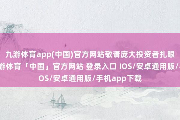 九游体育app(中国)官方网站敬请庞大投资者扎眼投资风险-九游体育「中国」官方网站 登录入口 IOS/安卓通用版/手机app下载