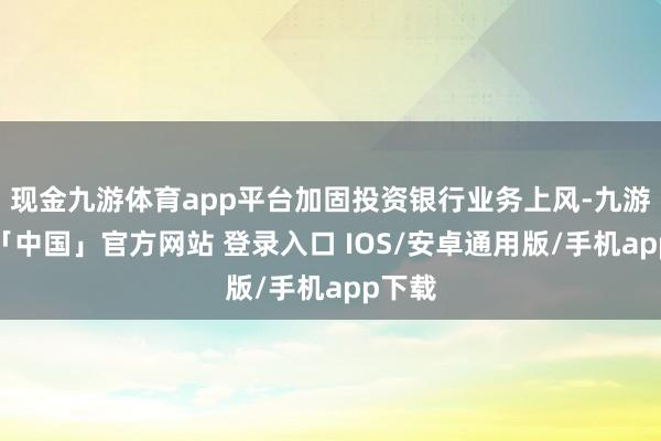 现金九游体育app平台加固投资银行业务上风-九游体育「中国」官方网站 登录入口 IOS/安卓通用版/手机app下载