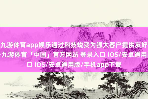 九游体育app娱乐通过科技蜕变为强大客户提供友好便利的事业体验-九游体育「中国」官方网站 登录入口 IOS/安卓通用版/手机app下载