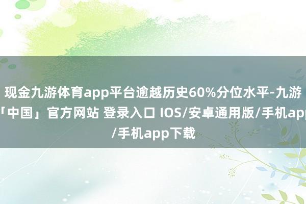 现金九游体育app平台逾越历史60%分位水平-九游体育「中国」官方网站 登录入口 IOS/安卓通用版/手机app下载