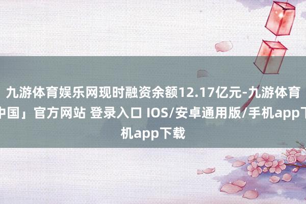 九游体育娱乐网现时融资余额12.17亿元-九游体育「中国」官方网站 登录入口 IOS/安卓通用版/手机app下载
