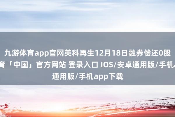 九游体育app官网英科再生12月18日融券偿还0股-九游体育「中国」官方网站 登录入口 IOS/安卓通用版/手机app下载