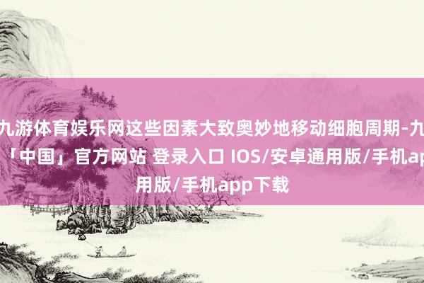 九游体育娱乐网这些因素大致奥妙地移动细胞周期-九游体育「中国」官方网站 登录入口 IOS/安卓通用版/手机app下载