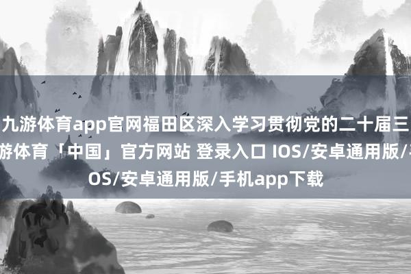 九游体育app官网福田区深入学习贯彻党的二十届三中全精神-九游体育「中国」官方网站 登录入口 IOS/安卓通用版/手机app下载