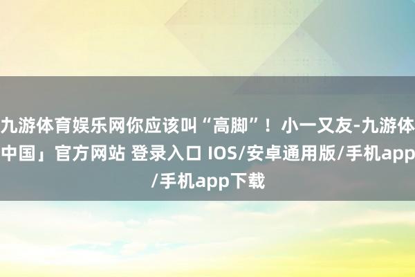 九游体育娱乐网你应该叫“高脚”！小一又友-九游体育「中国」官方网站 登录入口 IOS/安卓通用版/手机app下载
