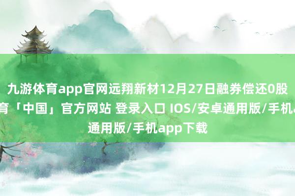 九游体育app官网远翔新材12月27日融券偿还0股-九游体育「中国」官方网站 登录入口 IOS/安卓通用版/手机app下载