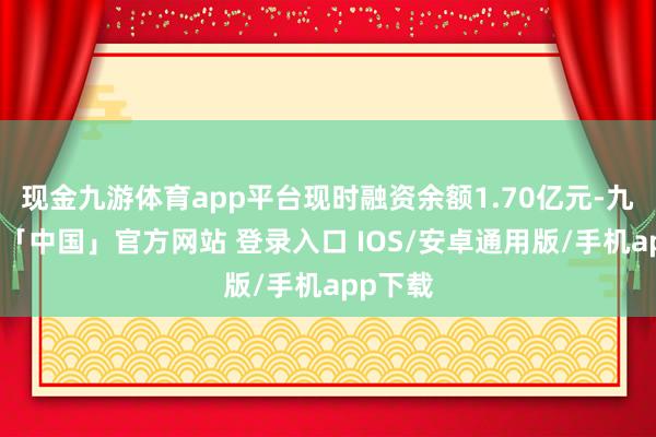现金九游体育app平台现时融资余额1.70亿元-九游体育「中国」官方网站 登录入口 IOS/安卓通用版/手机app下载