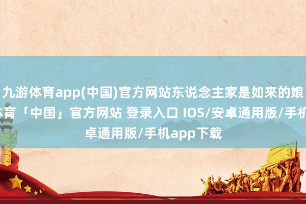 九游体育app(中国)官方网站东说念主家是如来的娘舅-九游体育「中国」官方网站 登录入口 IOS/安卓通用版/手机app下载