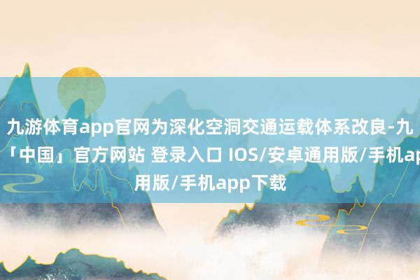 九游体育app官网为深化空洞交通运载体系改良-九游体育「中国」官方网站 登录入口 IOS/安卓通用版/手机app下载