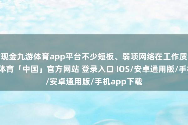现金九游体育app平台不少短板、弱项网络在工作质地上-九游体育「中国」官方网站 登录入口 IOS/安卓通用版/手机app下载