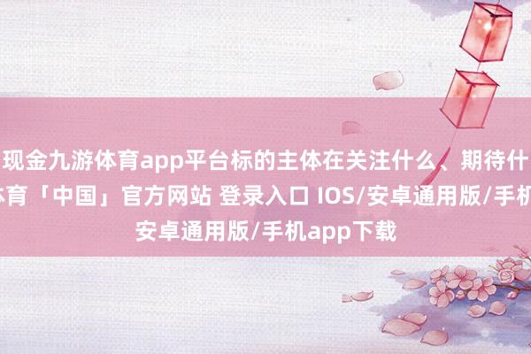 现金九游体育app平台标的主体在关注什么、期待什么-九游体育「中国」官方网站 登录入口 IOS/安卓通用版/手机app下载