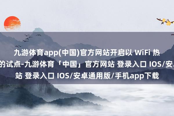 九游体育app(中国)官方网站开启以 WiFi 热门为基础的场景化应答的试点-九游体育「中国」官方网站 登录入口 IOS/安卓通用版/手机app下载