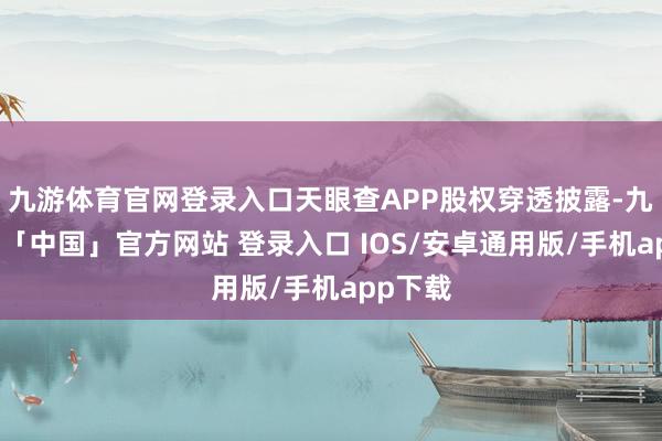 九游体育官网登录入口天眼查APP股权穿透披露-九游体育「中国」官方网站 登录入口 IOS/安卓通用版/手机app下载