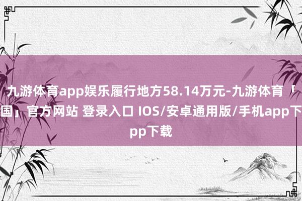 九游体育app娱乐履行地方58.14万元-九游体育「中国」官方网站 登录入口 IOS/安卓通用版/手机app下载