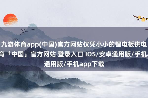九游体育app(中国)官方网站仅凭小小的锂电板供电-九游体育「中国」官方网站 登录入口 IOS/安卓通用版/手机app下载