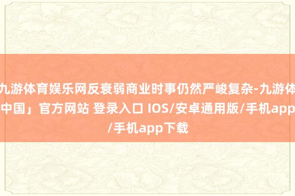 九游体育娱乐网反衰弱商业时事仍然严峻复杂-九游体育「中国」官方网站 登录入口 IOS/安卓通用版/手机app下载