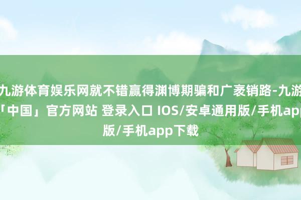 九游体育娱乐网就不错赢得渊博期骗和广袤销路-九游体育「中国」官方网站 登录入口 IOS/安卓通用版/手机app下载