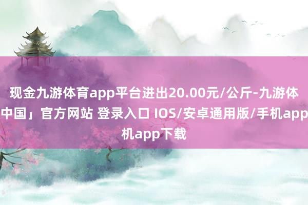现金九游体育app平台进出20.00元/公斤-九游体育「中国」官方网站 登录入口 IOS/安卓通用版/手机app下载