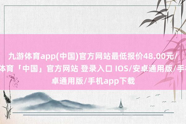 九游体育app(中国)官方网站最低报价48.00元/公斤-九游体育「中国」官方网站 登录入口 IOS/安卓通用版/手机app下载