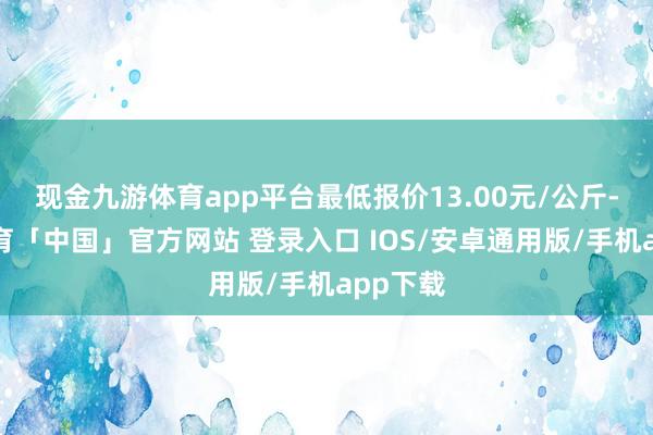 现金九游体育app平台最低报价13.00元/公斤-九游体育「中国」官方网站 登录入口 IOS/安卓通用版/手机app下载