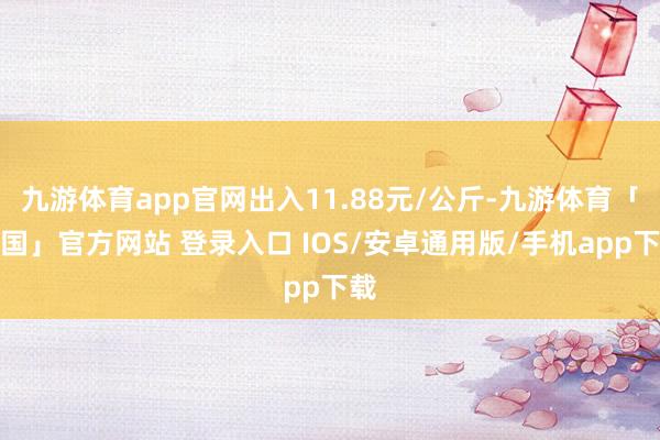 九游体育app官网出入11.88元/公斤-九游体育「中国」官方网站 登录入口 IOS/安卓通用版/手机app下载