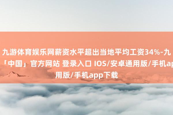 九游体育娱乐网薪资水平超出当地平均工资34%-九游体育「中国」官方网站 登录入口 IOS/安卓通用版/手机app下载