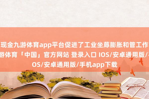 现金九游体育app平台促进了工业坐蓐膨胀和管工作增长加速-九游体育「中国」官方网站 登录入口 IOS/安卓通用版/手机app下载