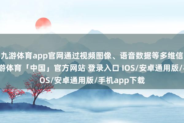 九游体育app官网通过视频图像、语音数据等多维信息的和会-九游体育「中国」官方网站 登录入口 IOS/安卓通用版/手机app下载