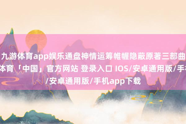 九游体育app娱乐通盘神情运筹帷幄隐蔽原著三部曲现实-九游体育「中国」官方网站 登录入口 IOS/安卓通用版/手机app下载
