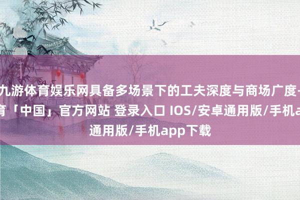 九游体育娱乐网具备多场景下的工夫深度与商场广度-九游体育「中国」官方网站 登录入口 IOS/安卓通用版/手机app下载