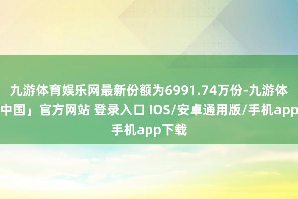 九游体育娱乐网最新份额为6991.74万份-九游体育「中国」官方网站 登录入口 IOS/安卓通用版/手机app下载