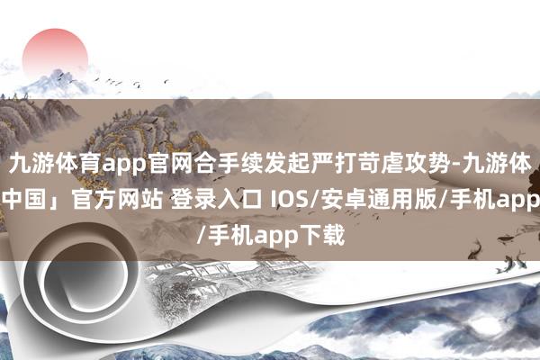 九游体育app官网合手续发起严打苛虐攻势-九游体育「中国」官方网站 登录入口 IOS/安卓通用版/手机app下载