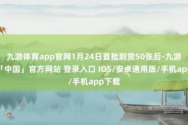 九游体育app官网1月24日首批到货50张后-九游体育「中国」官方网站 登录入口 IOS/安卓通用版/手机app下载