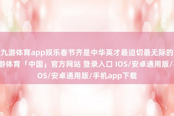 九游体育app娱乐春节齐是中华英才最迫切最无际的传统节日-九游体育「中国」官方网站 登录入口 IOS/安卓通用版/手机app下载